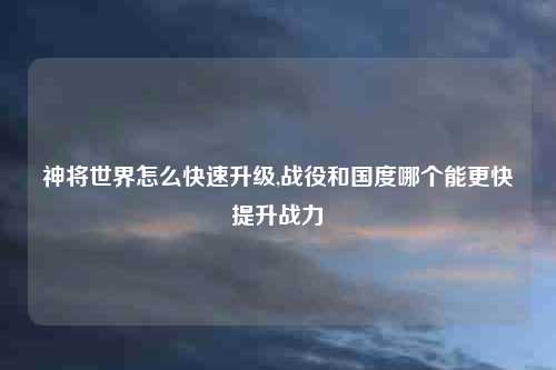 神将世界怎么快速升级,战役和国度哪个能更快提升战力