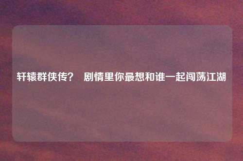 轩辕群侠传？  剧情里你最想和谁一起闯荡江湖