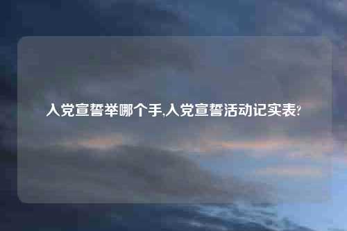 入党宣誓举哪个手,入党宣誓活动记实表?