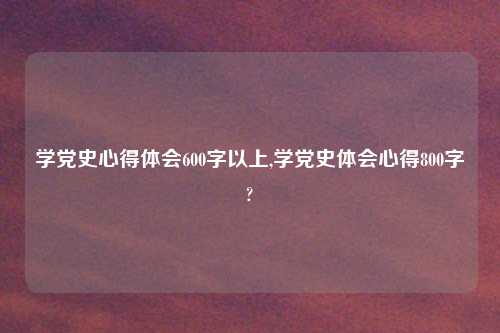 学党史心得体会600字以上,学党史体会心得800字?