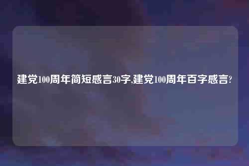 建党100周年简短感言30字,建党100周年百字感言?
