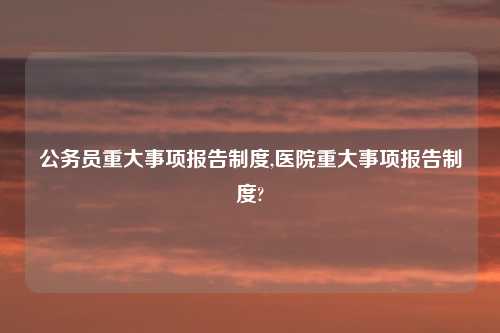 公务员重大事项报告制度,医院重大事项报告制度?