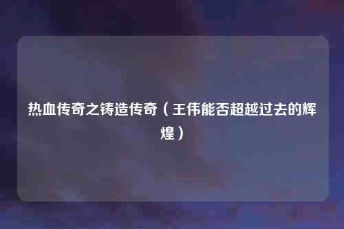 热血传奇之铸造传奇（王伟能否超越过去的辉煌）
