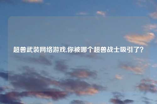 超兽武装网络游戏,你被哪个超兽战士吸引了？