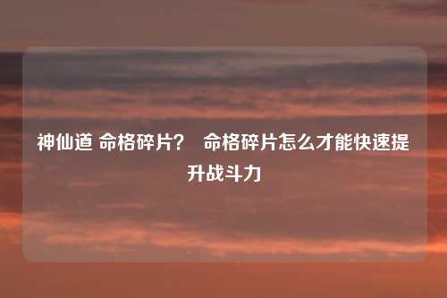 神仙道 命格碎片？  命格碎片怎么才能快速提升战斗力
