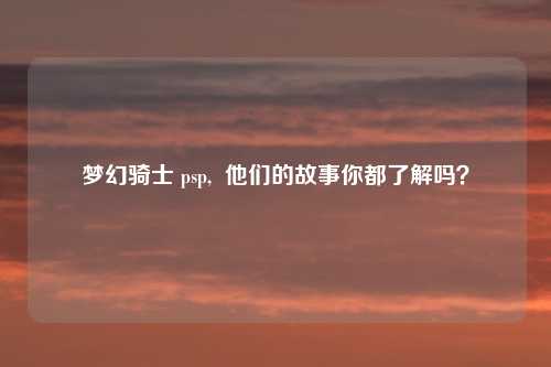 梦幻骑士 psp,  他们的故事你都了解吗？