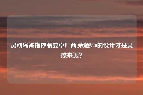灵动岛被指抄袭安卓厂商,荣耀V20的设计才是灵感来源？
