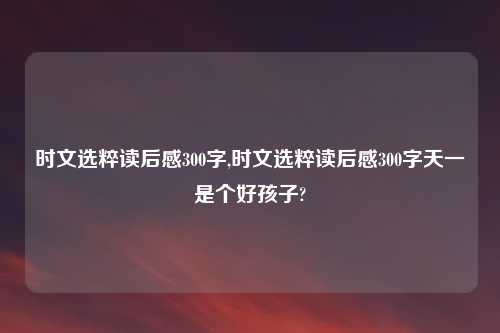 时文选粹读后感300字,时文选粹读后感300字天一是个好孩子?