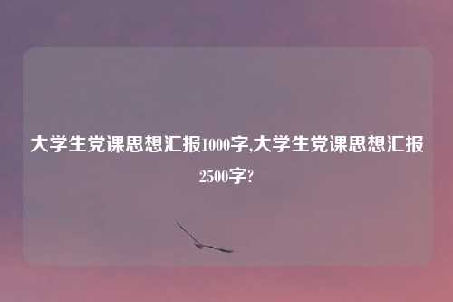 大学生党课思想汇报1000字,大学生党课思想汇报2500字?