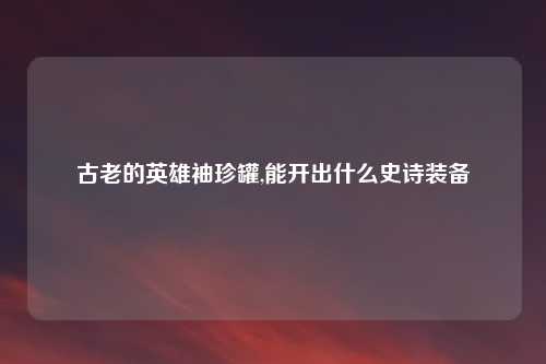 古老的英雄袖珍罐,能开出什么史诗装备