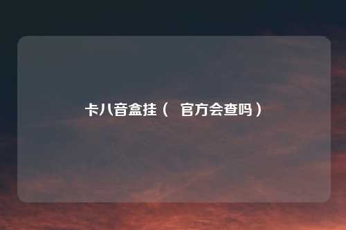 卡八音盒挂（  官方会查吗）