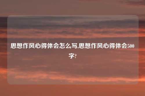 思想作风心得体会怎么写,思想作风心得体会500字?