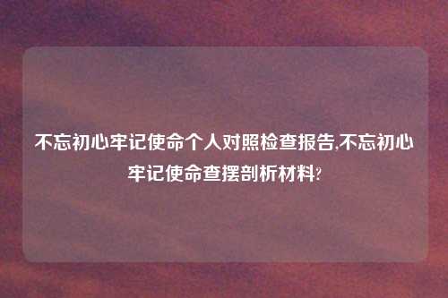 不忘初心牢记使命个人对照检查报告,不忘初心牢记使命查摆剖析材料?