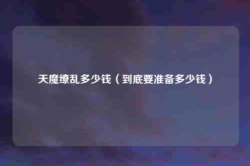 天魔缭乱多少钱（到底要准备多少钱）