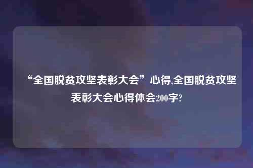 “全国脱贫攻坚表彰大会”心得,全国脱贫攻坚表彰大会心得体会200字?