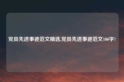 党员先进事迹范文精选,党员先进事迹范文100字?