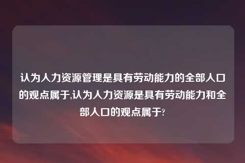 认为人力资源管理是具有劳动能力的全部人口的观点属于,认为人力资源是具有劳动能力和全部人口的观点属于?