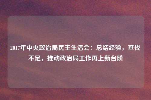 2017年中央政治局民主生活会：总结经验，查找不足，推动政治局工作再上新台阶
