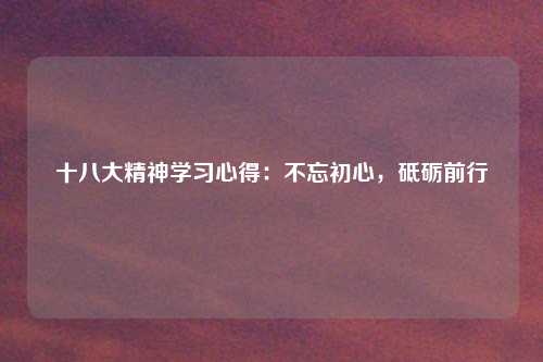 十八大精神学习心得：不忘初心，砥砺前行