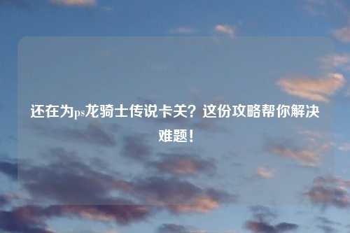 还在为ps龙骑士传说卡关？这份攻略帮你解决难题！