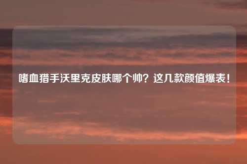 嗜血猎手沃里克皮肤哪个帅？这几款颜值爆表！