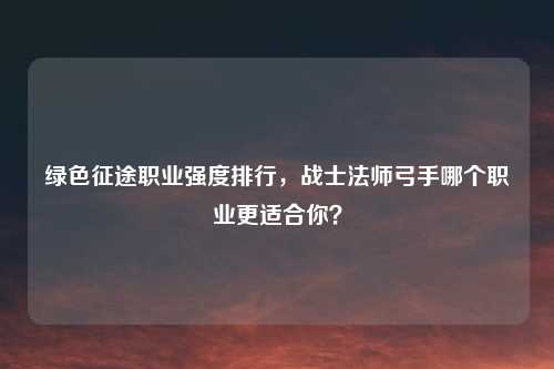 绿色征途职业强度排行，战士法师弓手哪个职业更适合你？