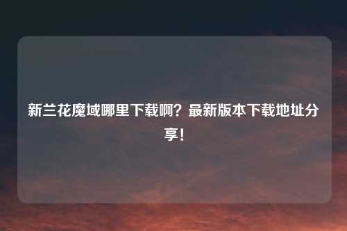 新兰花魔域哪里下载啊？最新版本下载地址分享！