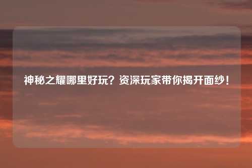 神秘之耀哪里好玩？资深玩家带你揭开面纱！