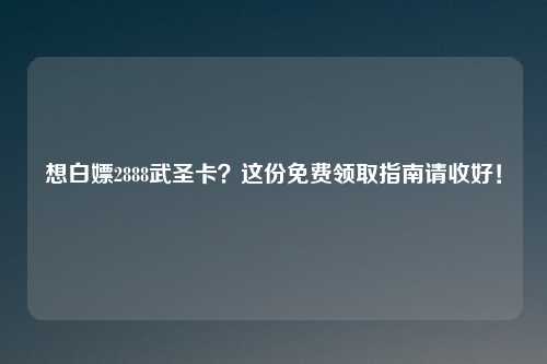 想白嫖2888武圣卡？这份免费领取指南请收好！