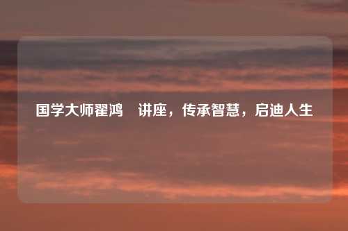 国学大师翟鸿燊讲座，传承智慧，启迪人生