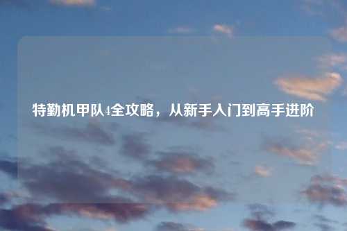 特勤机甲队4全攻略，从新手入门到高手进阶