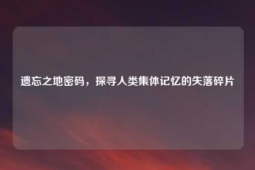 遗忘之地密码，探寻人类集体记忆的失落碎片