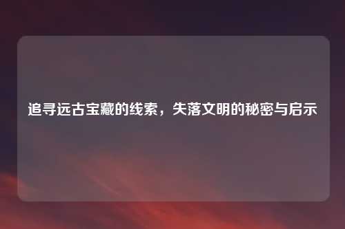 追寻远古宝藏的线索，失落文明的秘密与启示