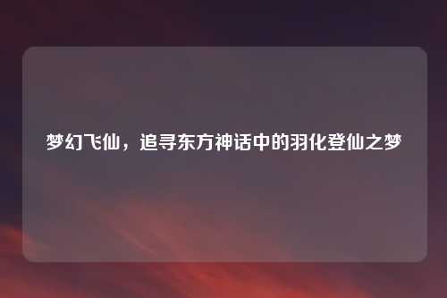 梦幻飞仙，追寻东方神话中的羽化登仙之梦