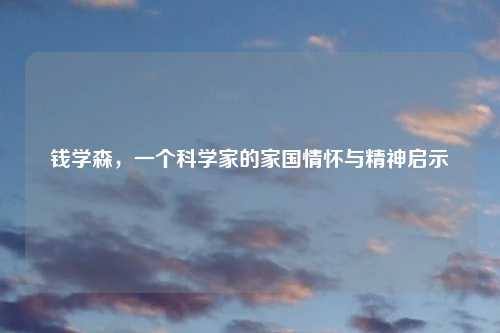 钱学森，一个科学家的家国情怀与精神启示