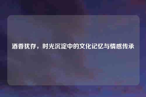 酒香犹存，时光沉淀中的文化记忆与情感传承