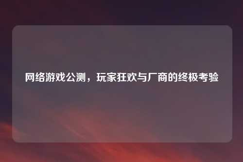 网络游戏公测，玩家狂欢与厂商的终极考验