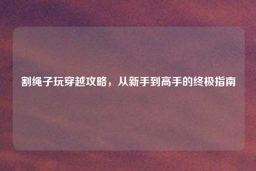 割绳子玩穿越攻略，从新手到高手的终极指南