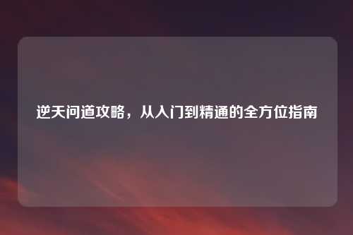 逆天问道攻略，从入门到精通的全方位指南