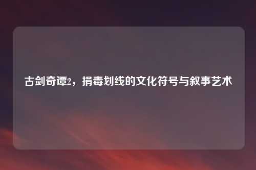 古剑奇谭2，捐毒划线的文化符号与叙事艺术