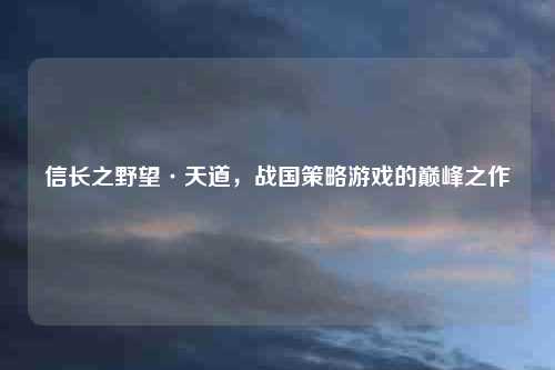 信长之野望·天道，战国策略游戏的巅峰之作