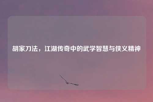 胡家刀法，江湖传奇中的武学智慧与侠义精神