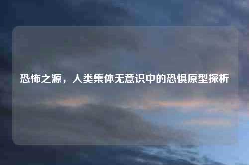 恐怖之源，人类集体无意识中的恐惧原型探析