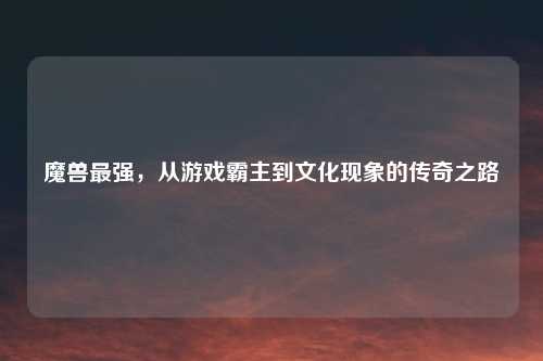 魔兽最强，从游戏霸主到文化现象的传奇之路