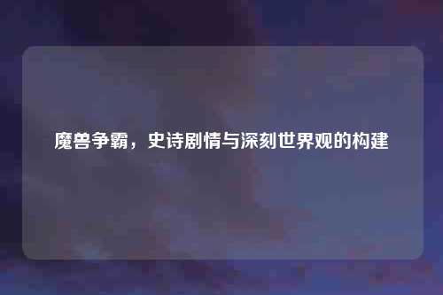 魔兽争霸，史诗剧情与深刻世界观的构建