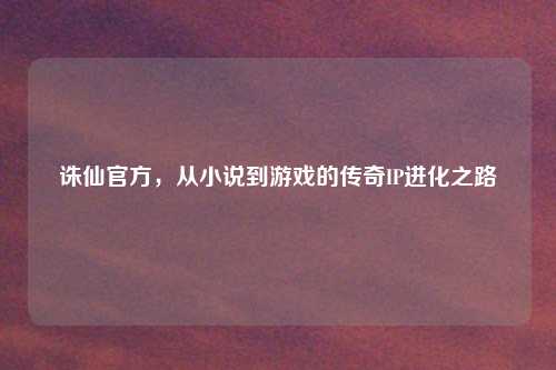 诛仙官方，从小说到游戏的传奇IP进化之路