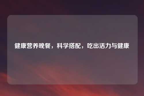 健康营养晚餐，科学搭配，吃出活力与健康