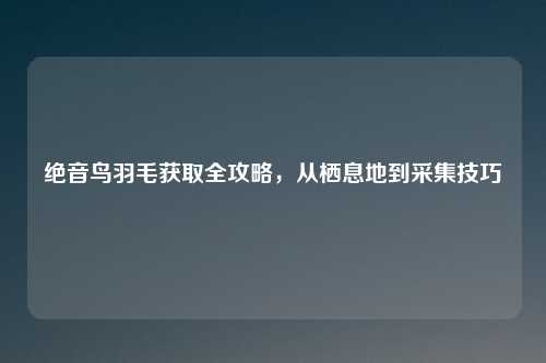 绝音鸟羽毛获取全攻略，从栖息地到采集技巧