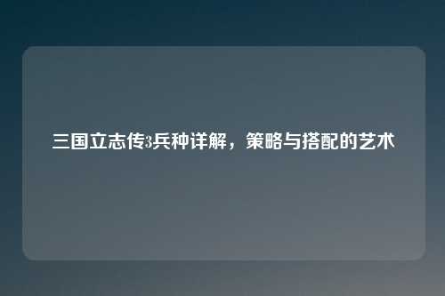 三国立志传3兵种详解，策略与搭配的艺术