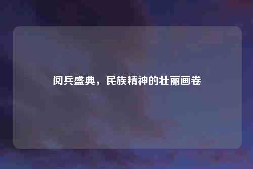 阅兵盛典，民族精神的壮丽画卷
